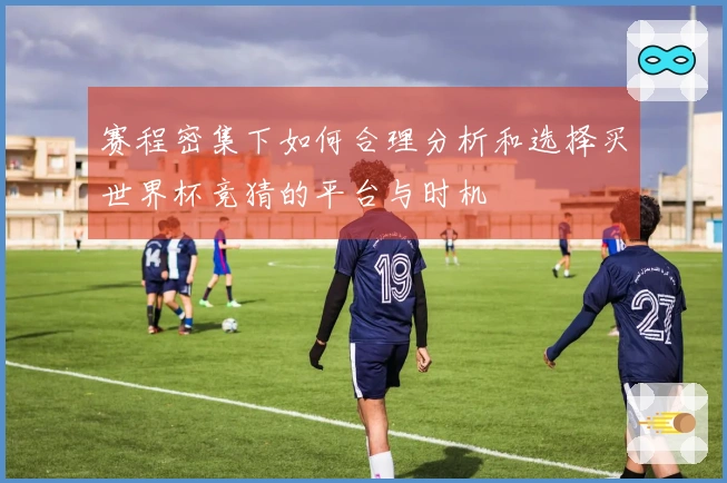 赛程密集下如何合理分析和选择买世界杯竞猜的平台与时机