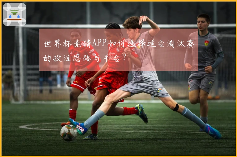 世界杯竞猜APP如何选择适合淘汰赛的投注思路与平台？