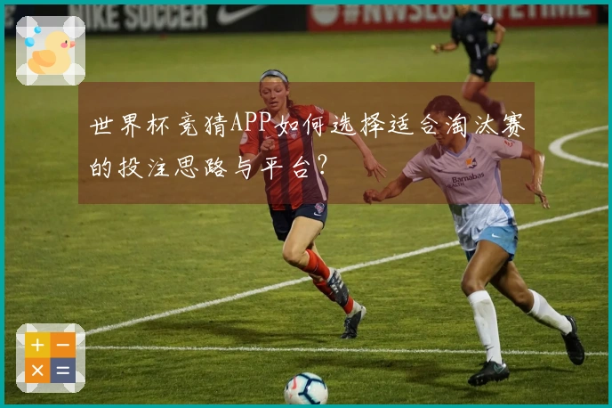 世界杯竞猜APP如何选择适合淘汰赛的投注思路与平台？