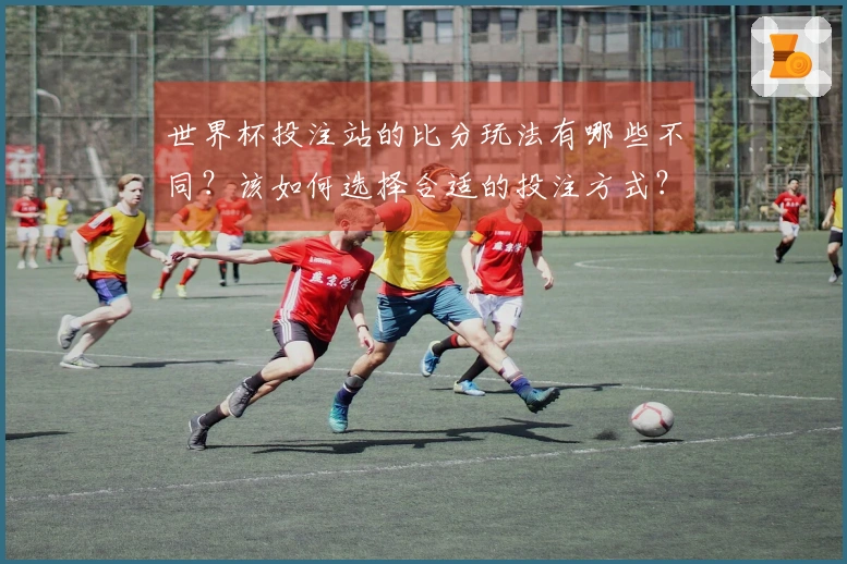 世界杯投注站的比分玩法有哪些不同？该如何选择合适的投注方式？